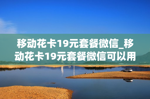 移动花卡19元套餐微信_移动花卡19元套餐微信可以用吗