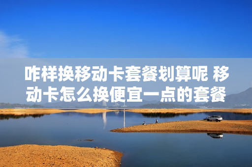 咋样换移动卡套餐划算呢 移动卡怎么换便宜一点的套餐