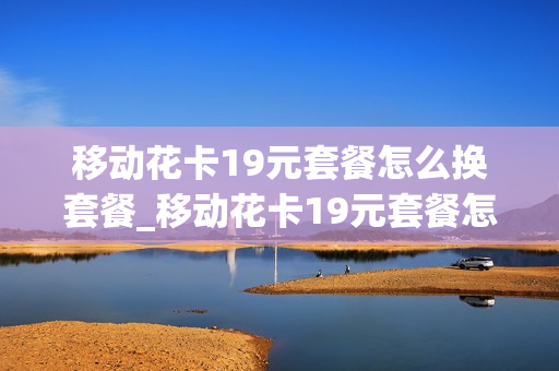 移动花卡19元套餐怎么换套餐_移动花卡19元套餐怎么更换