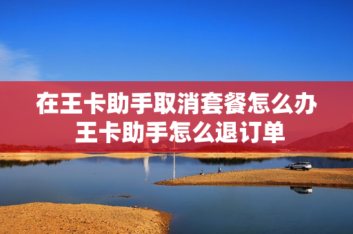 在王卡助手取消套餐怎么办 王卡助手怎么退订单