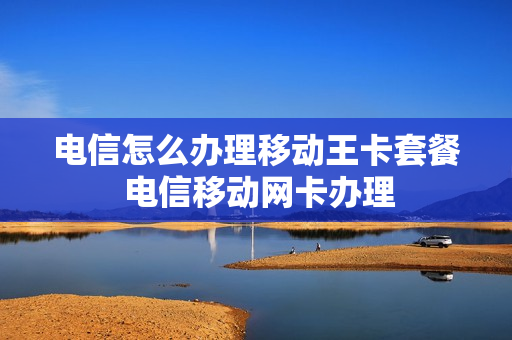 电信怎么办理移动王卡套餐 电信移动网卡办理