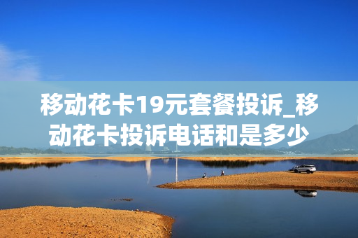 移动花卡19元套餐投诉_移动花卡投诉电话和是多少