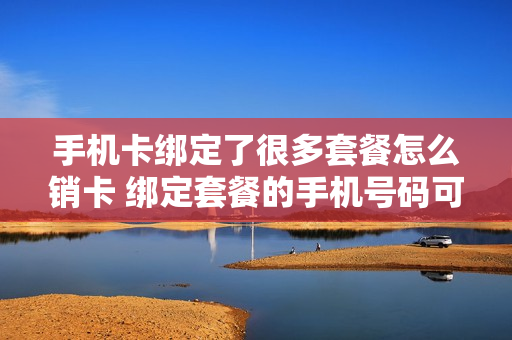 手机卡绑定了很多套餐怎么销卡 绑定套餐的手机号码可以注销吗