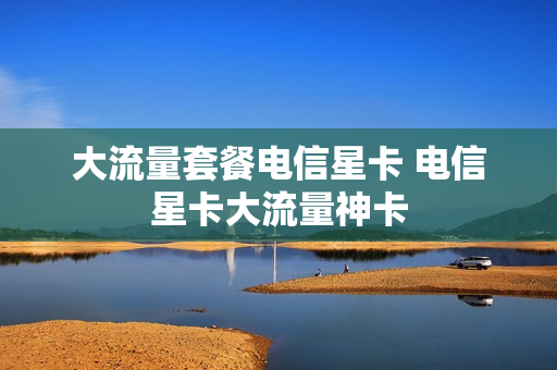大流量套餐电信星卡 电信星卡大流量神卡