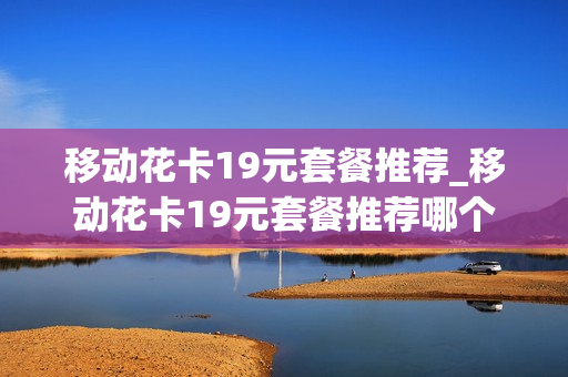 移动花卡19元套餐推荐_移动花卡19元套餐推荐哪个