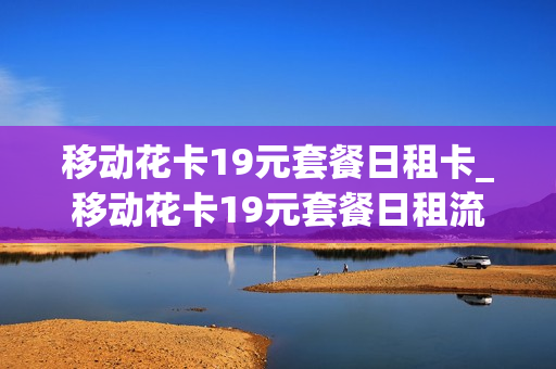 移动花卡19元套餐日租卡_移动花卡19元套餐日租流量