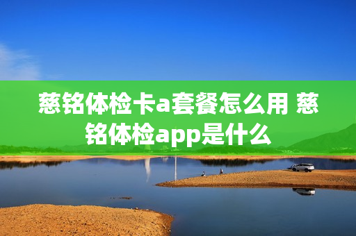 慈铭体检卡a套餐怎么用 慈铭体检app是什么
