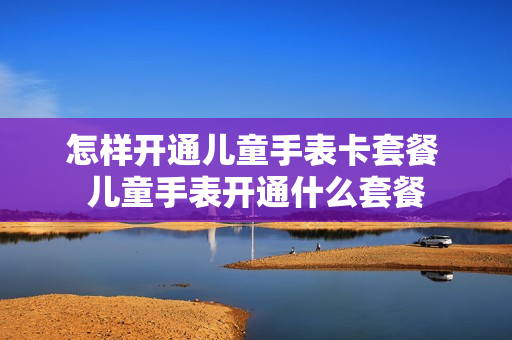 怎样开通儿童手表卡套餐 儿童手表开通什么套餐