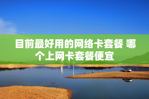 目前最好用的网络卡套餐 哪个上网卡套餐便宜