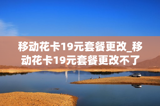 移动花卡19元套餐更改_移动花卡19元套餐更改不了