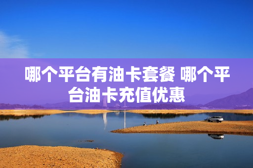 哪个平台有油卡套餐 哪个平台油卡充值优惠