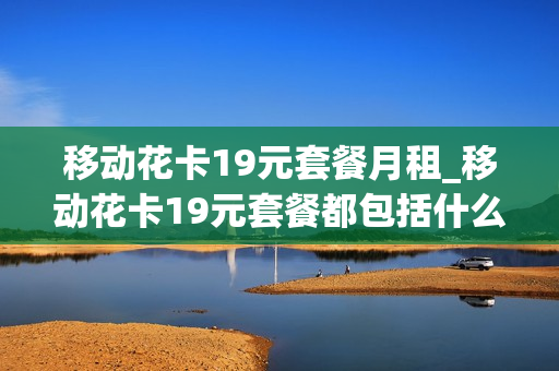 移动花卡19元套餐月租_移动花卡19元套餐都包括什么应用