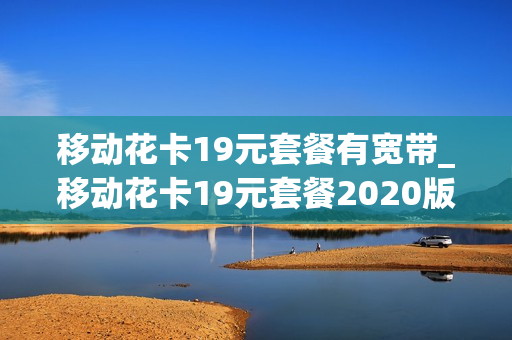 移动花卡19元套餐有宽带_移动花卡19元套餐2020版还要新开卡吗