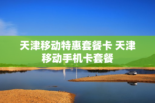 天津移动特惠套餐卡 天津移动手机卡套餐