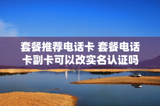 套餐推荐电话卡 套餐电话卡副卡可以改实名认证吗