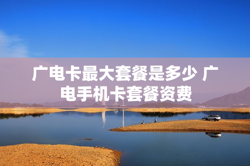 广电卡最大套餐是多少 广电手机卡套餐资费