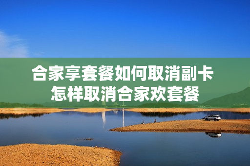 合家享套餐如何取消副卡 怎样取消合家欢套餐