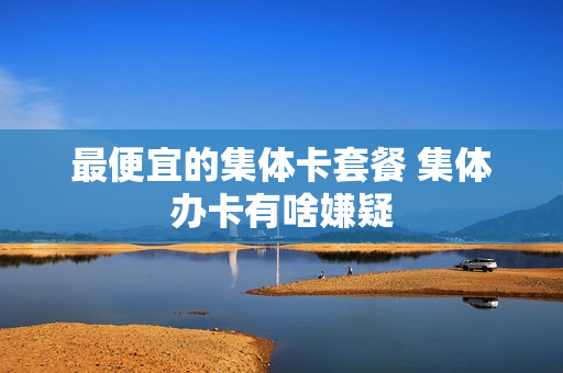 最便宜的集体卡套餐 集体办卡有啥嫌疑