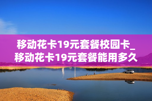 移动花卡19元套餐校园卡_移动花卡19元套餐能用多久