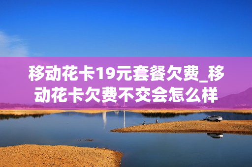 移动花卡19元套餐欠费_移动花卡欠费不交会怎么样