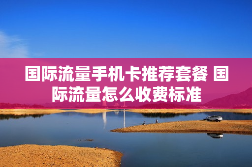 国际流量手机卡推荐套餐 国际流量怎么收费标准