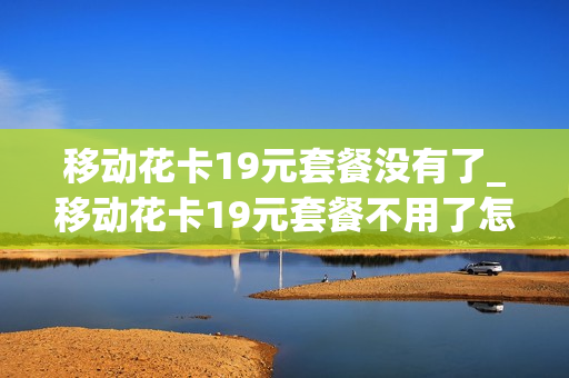 移动花卡19元套餐没有了_移动花卡19元套餐不用了怎么办