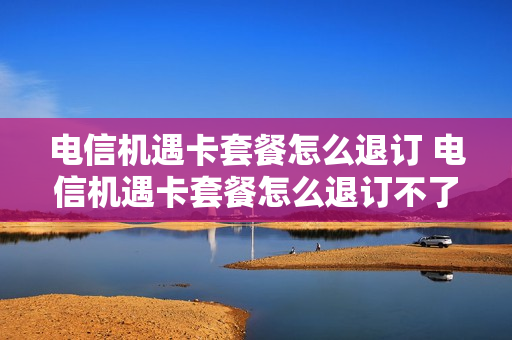 电信机遇卡套餐怎么退订 电信机遇卡套餐怎么退订不了