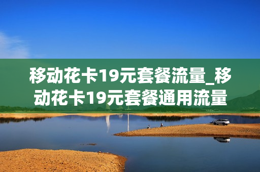 移动花卡19元套餐流量_移动花卡19元套餐通用流量