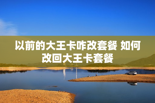 以前的大王卡咋改套餐 如何改回大王卡套餐