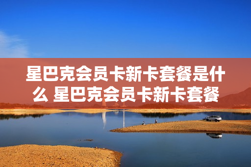 星巴克会员卡新卡套餐是什么 星巴克会员卡新卡套餐是什么东西