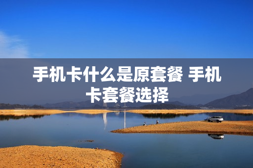 手机卡什么是原套餐 手机卡套餐选择