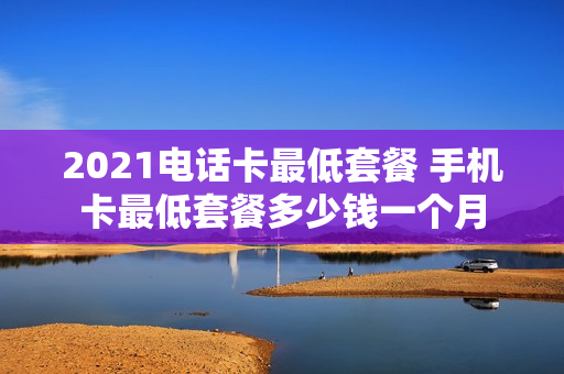 2021电话卡最低套餐 手机卡最低套餐多少钱一个月