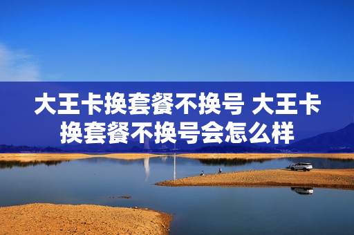 大王卡换套餐不换号 大王卡换套餐不换号会怎么样