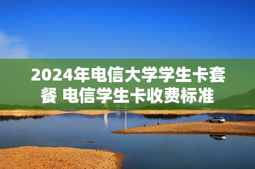 2024年电信大学学生卡套餐 电信学生卡收费标准
