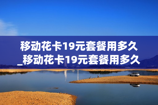 移动花卡19元套餐用多久_移动花卡19元套餐用多久送宽带
