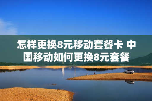 怎样更换8元移动套餐卡 中国移动如何更换8元套餐