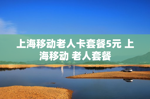 上海移动老人卡套餐5元 上海移动 老人套餐