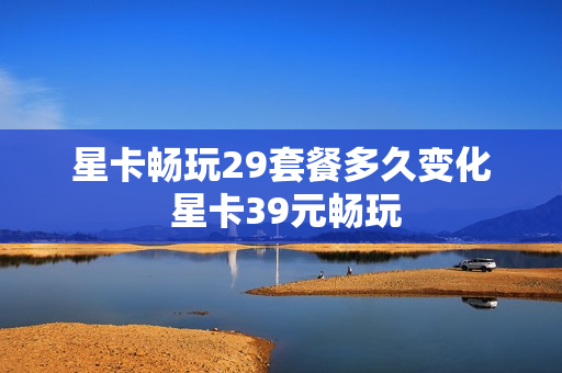 星卡畅玩29套餐多久变化 星卡39元畅玩