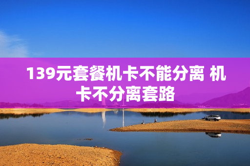 139元套餐机卡不能分离 机卡不分离套路