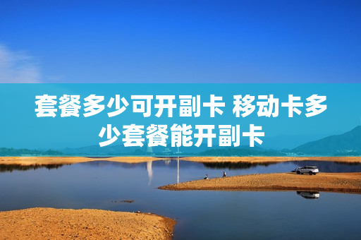 套餐多少可开副卡 移动卡多少套餐能开副卡