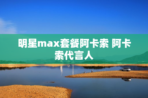 明星max套餐阿卡索 阿卡索代言人