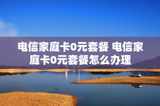 电信家庭卡0元套餐 电信家庭卡0元套餐怎么办理