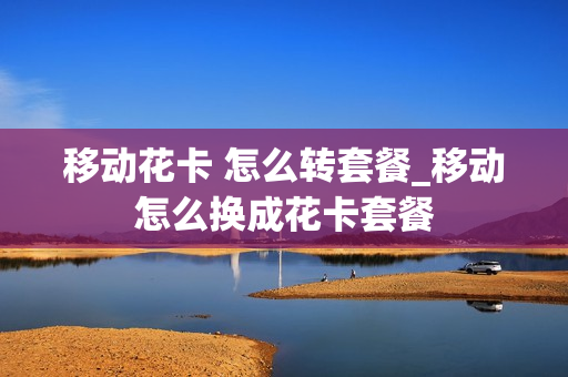 移动花卡 怎么转套餐_移动怎么换成花卡套餐