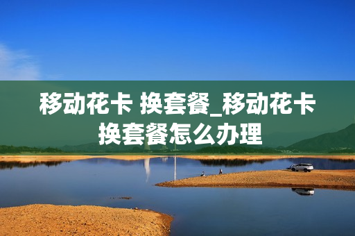 移动花卡 换套餐_移动花卡 换套餐怎么办理