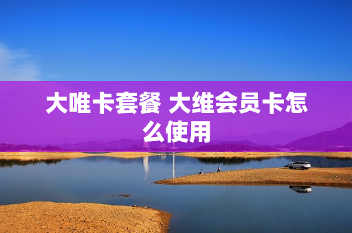大唯卡套餐 大维会员卡怎么使用