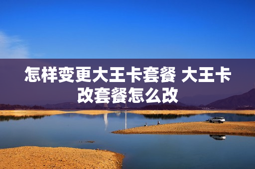 怎样变更大王卡套餐 大王卡改套餐怎么改
