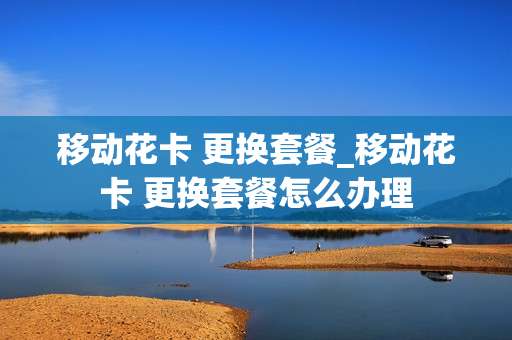 移动花卡 更换套餐_移动花卡 更换套餐怎么办理