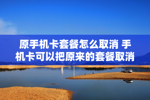 原手机卡套餐怎么取消 手机卡可以把原来的套餐取消