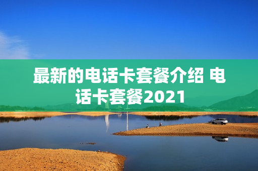 最新的电话卡套餐介绍 电话卡套餐2021