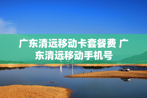 广东清远移动卡套餐费 广东清远移动手机号